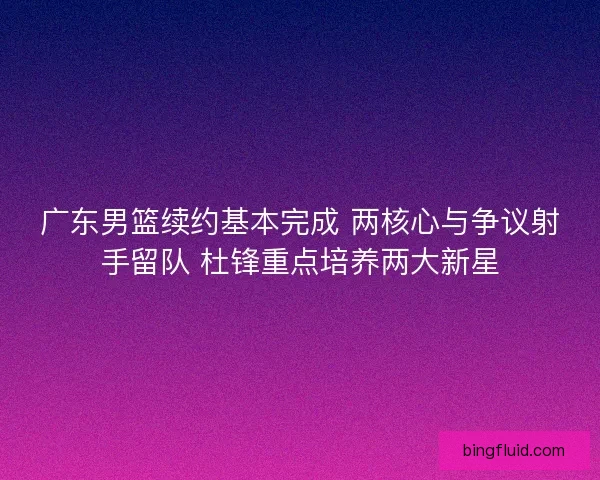 广东男篮续约基本完成 两核心与争议射手留队 杜锋重点培养两大新星
