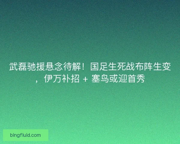 武磊驰援悬念待解！国足生死战布阵生变，伊万补招 + 塞鸟或迎首秀