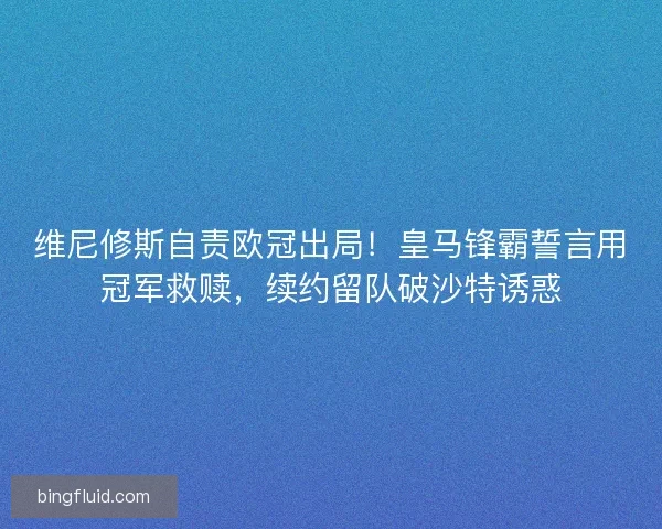 维尼修斯自责欧冠出局！皇马锋霸誓言用冠军救赎，续约留队破沙特诱惑