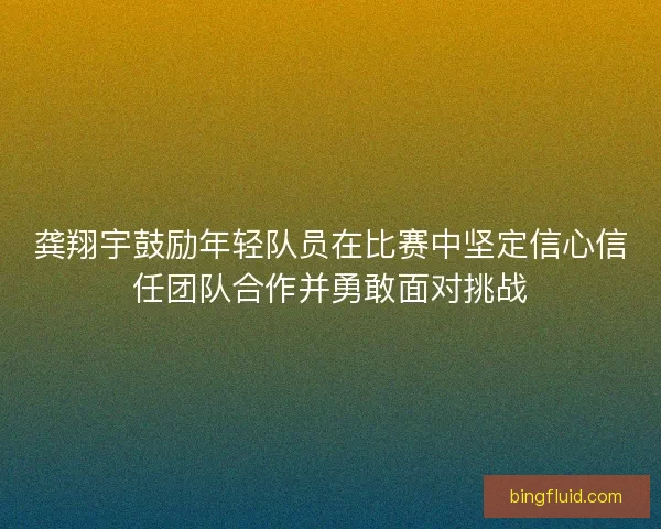 龚翔宇鼓励年轻队员在比赛中坚定信心信任团队合作并勇敢面对挑战
