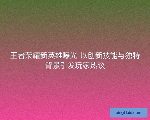 王者荣耀新英雄曝光 以创新技能与独特背景引发玩家热议