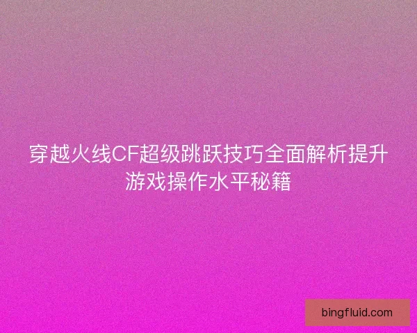 穿越火线CF超级跳跃技巧全面解析提升游戏操作水平秘籍