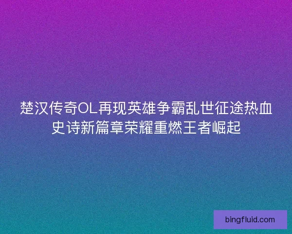 楚汉传奇OL再现英雄争霸乱世征途热血史诗新篇章荣耀重燃王者崛起 楚汉传奇OL再现英雄争霸乱世征途热血史诗新篇章荣耀重燃王者崛起