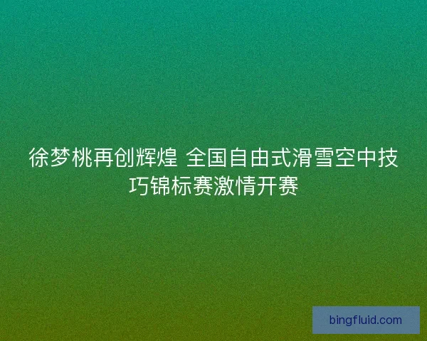 徐梦桃再创辉煌 全国自由式滑雪空中技巧锦标赛激情开赛
