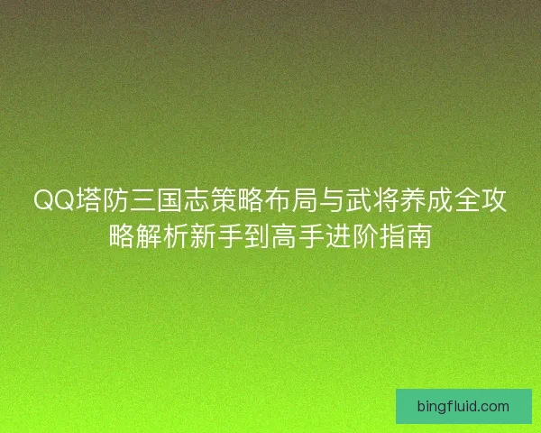 QQ塔防三国志策略布局与武将养成全攻略解析新手到高手进阶指南