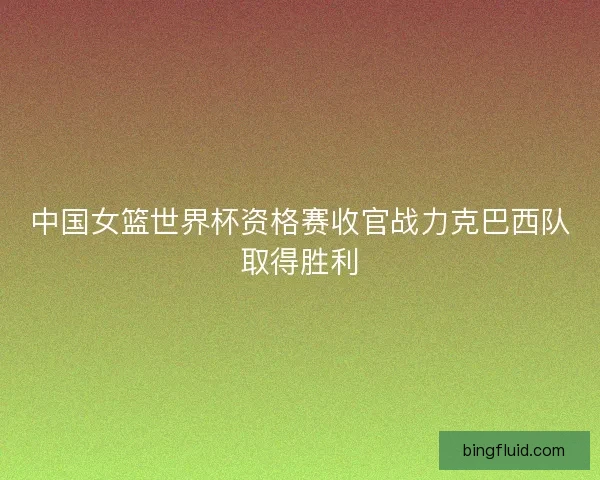 中国女篮世界杯资格赛收官战力克巴西队取得胜利 中国女篮世界杯资格赛收官战力克巴西队取得胜利