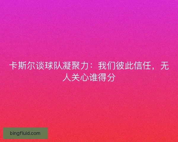 卡斯尔谈球队凝聚力:我们彼此信任,无人关心谁得分 卡斯尔谈球队凝聚力:我们彼此信任,无人关心谁得分