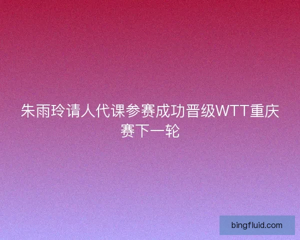 朱雨玲请人代课参赛成功晋级WTT重庆赛下一轮