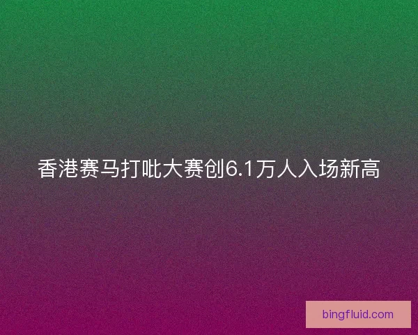 香港赛马打吡大赛创6.1万人入场新高