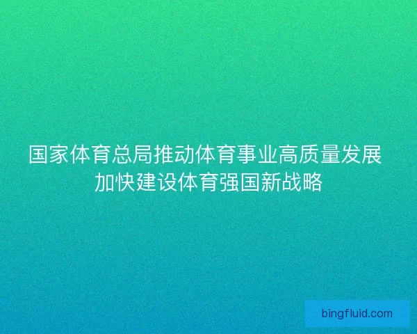国家体育总局推动体育事业高质量发展 加快建设体育强国新战略 国家体育总局推动体育事业高质量发展 加快建设体育强国新战略