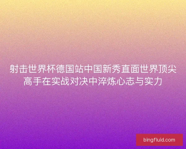 射击世界杯德国站中国新秀直面世界顶尖高手在实战对决中淬炼心志与实力 射击世界杯德国站中国新秀直面世界顶尖高手在实战对决中淬炼心志与实力