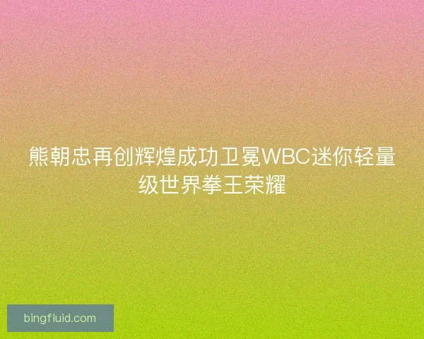 熊朝忠再创辉煌成功卫冕WBC迷你轻量级世界拳王荣耀