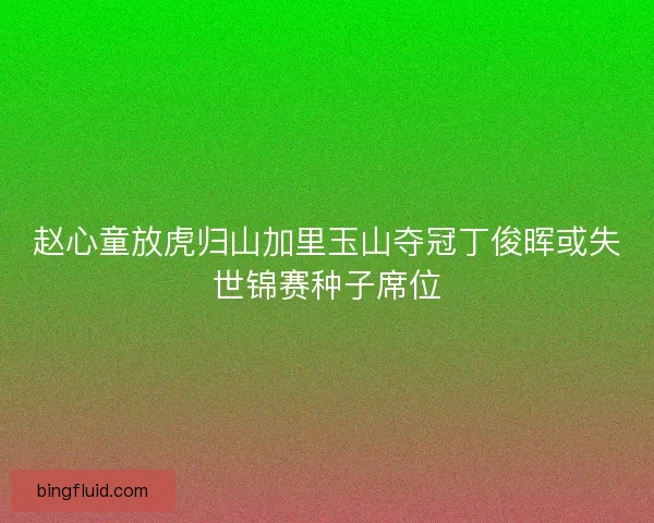 赵心童放虎归山加里玉山夺冠丁俊晖或失世锦赛种子席位