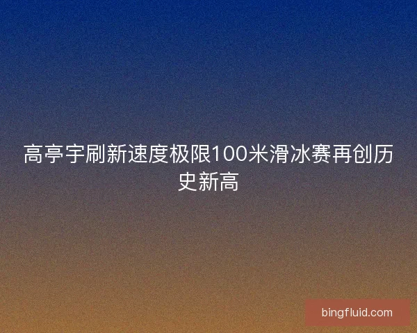 高亭宇刷新速度极限100米滑冰赛再创历史新高 高亭宇刷新速度极限100米滑冰赛再创历史新高