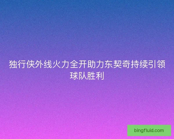 独行侠外线火力全开助力东契奇持续引领球队胜利 独行侠外线火力全开助力东契奇持续引领球队胜利