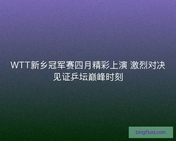 WTT新乡冠军赛四月精彩上演 激烈对决见证乒坛巅峰时刻 WTT新乡冠军赛四月精彩上演 激烈对决见证乒坛巅峰时刻