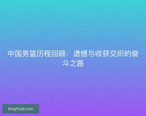 中国男篮历程回顾:遗憾与收获交织的奋斗之路 中国男篮历程回顾:遗憾与收获交织的奋斗之路