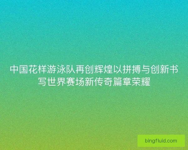 中国花样游泳队再创辉煌以拼搏与创新书写世界赛场新传奇篇章荣耀