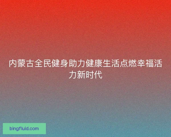 内蒙古全民健身助力健康生活点燃幸福活力新时代