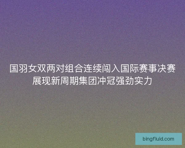 国羽女双两对组合连续闯入国际赛事决赛展现新周期集团冲冠强劲实力