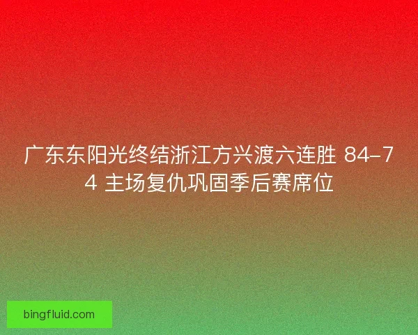 广东东阳光终结浙江方兴渡六连胜 84-74 主场复仇巩固季后赛席位