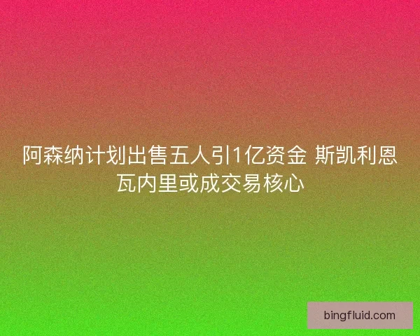 阿森纳计划出售五人引1亿资金 斯凯利恩瓦内里或成交易核心