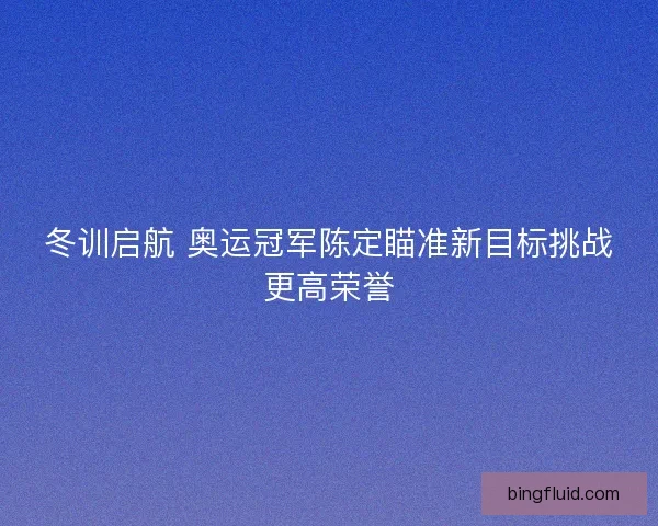 冬训启航 奥运冠军陈定瞄准新目标挑战更高荣誉