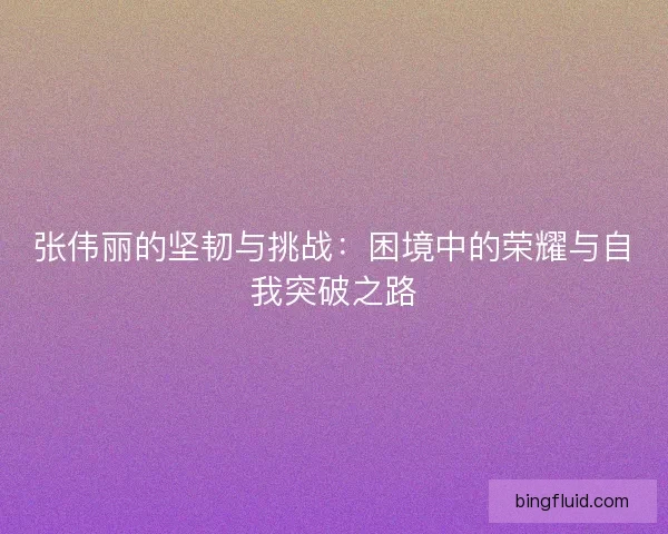张伟丽的坚韧与挑战:困境中的荣耀与自我突破之路 张伟丽的坚韧与挑战:困境中的荣耀与自我突破之路