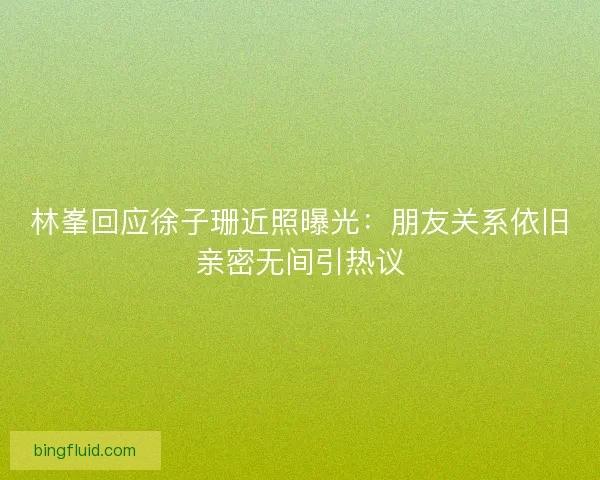 林峯回应徐子珊近照曝光:朋友关系依旧亲密无间引热议 林峯回应徐子珊近照曝光:朋友关系依旧亲密无间引热议