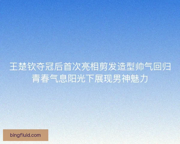 王楚钦夺冠后首次亮相剪发造型帅气回归青春气息阳光下展现男神魅力