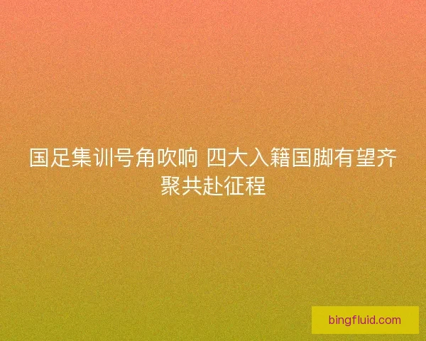 国足集训号角吹响 四大入籍国脚有望齐聚共赴征程 国足集训号角吹响 四大入籍国脚有望齐聚共赴征程