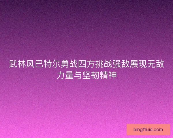武林风巴特尔勇战四方挑战强敌展现无敌力量与坚韧精神 武林风巴特尔勇战四方挑战强敌展现无敌力量与坚韧精神